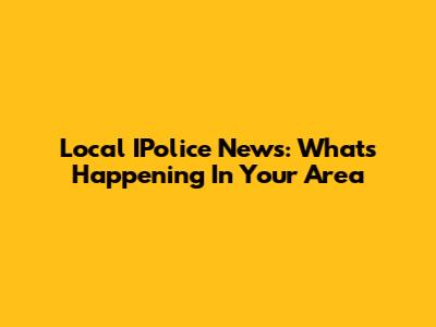Local IPolice News: What's Happening In Your Area