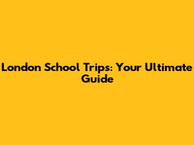 London School Trips: Your Ultimate Guide