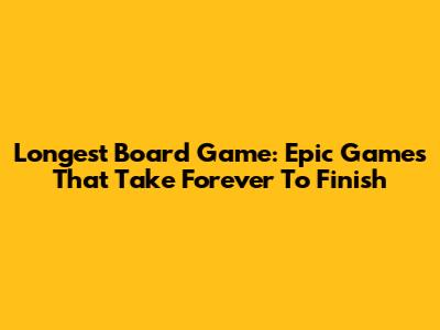 Longest Board Game: Epic Games That Take Forever To Finish