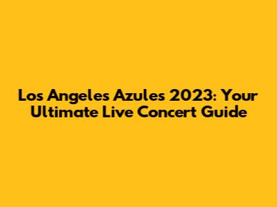 Los Angeles Azules 2023: Your Ultimate Live Concert Guide