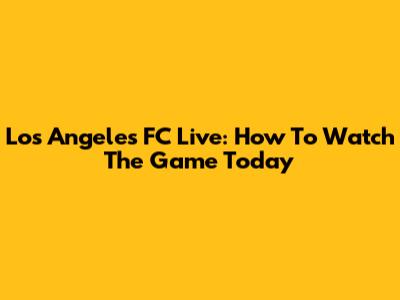 Los Angeles FC Live: How To Watch The Game Today