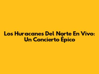 Los Huracanes Del Norte En Vivo: Un Concierto Épico