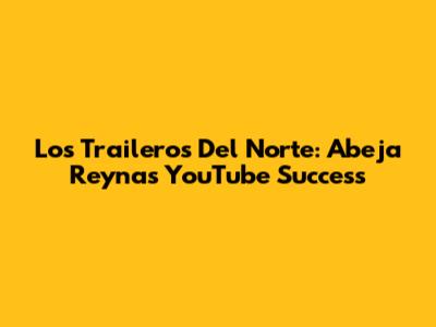 Los Traileros Del Norte: Abeja Reyna's YouTube Success