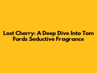 Lost Cherry: A Deep Dive Into Tom Ford's Seductive Fragrance