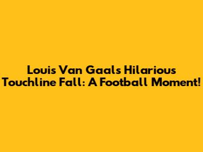 Louis Van Gaal's Hilarious Touchline Fall: A Football Moment!