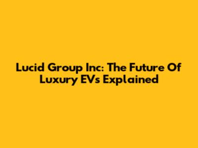 Lucid Group Inc: The Future Of Luxury EVs Explained