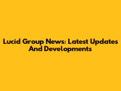 Lucid Group News: Latest Updates And Developments