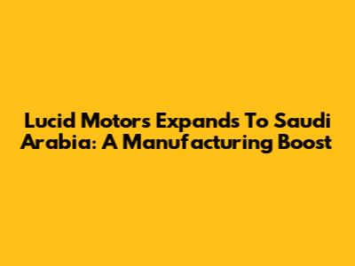 Lucid Motors Expands To Saudi Arabia: A Manufacturing Boost