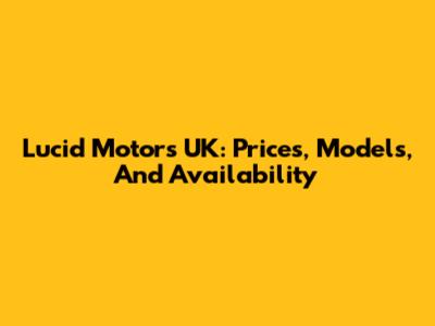 Lucid Motors UK: Prices, Models, And Availability