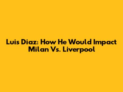 Luis Diaz: How He Would Impact Milan Vs. Liverpool