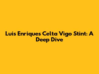 Luis Enrique's Celta Vigo Stint: A Deep Dive