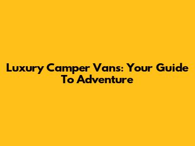Luxury Camper Vans: Your Guide To Adventure
