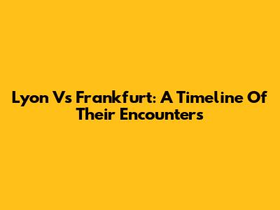 Lyon Vs Frankfurt: A Timeline Of Their Encounters
