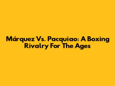 Márquez Vs. Pacquiao: A Boxing Rivalry For The Ages