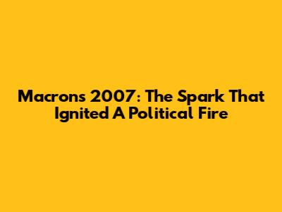 Macron's 2007: The Spark That Ignited A Political Fire