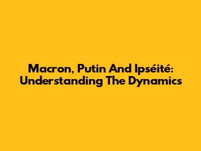 Macron, Putin And Ipséité: Understanding The Dynamics