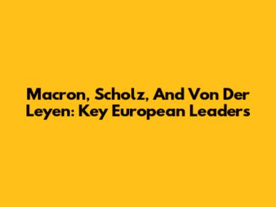 Macron, Scholz, And Von Der Leyen: Key European Leaders