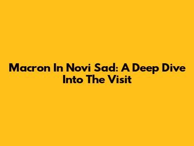 Macron In Novi Sad: A Deep Dive Into The Visit