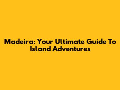Madeira: Your Ultimate Guide To Island Adventures