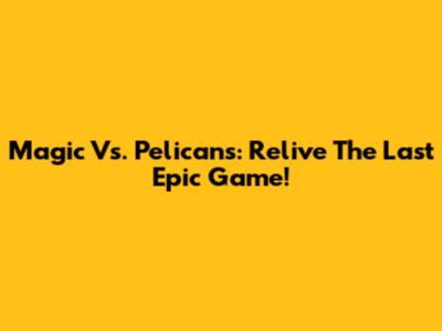 Magic Vs. Pelicans: Relive The Last Epic Game!