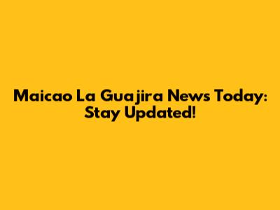 Maicao La Guajira News Today: Stay Updated!