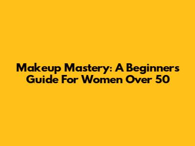 Makeup Mastery: A Beginner's Guide For Women Over 50