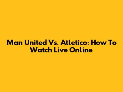 Man United Vs. Atletico: How To Watch Live Online