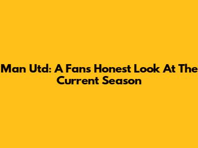Man Utd: A Fan's Honest Look At The Current Season