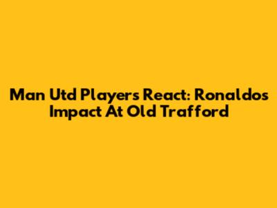 Man Utd Players React: Ronaldo's Impact At Old Trafford