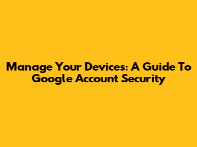 Manage Your Devices: A Guide To Google Account Security