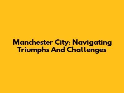 Manchester City: Navigating Triumphs And Challenges