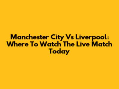 Manchester City Vs Liverpool: Where To Watch The Live Match Today