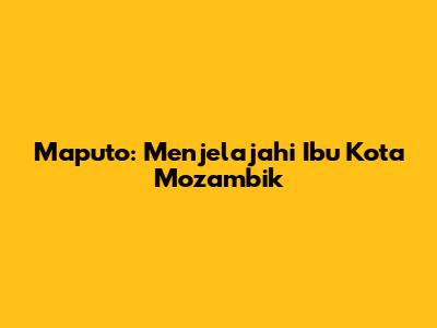 Maputo: Menjelajahi Ibu Kota Mozambik