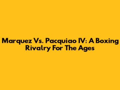 Marquez Vs. Pacquiao IV: A Boxing Rivalry For The Ages