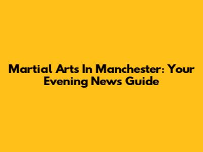 Martial Arts In Manchester: Your Evening News Guide