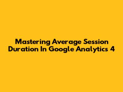 Mastering Average Session Duration In Google Analytics 4