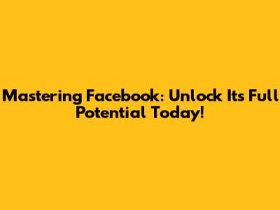 Mastering Facebook: Unlock Its Full Potential Today!