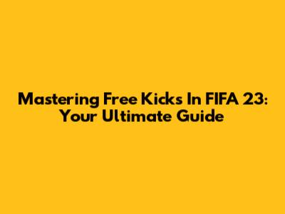 Mastering Free Kicks In FIFA 23: Your Ultimate Guide