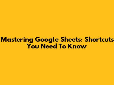 Mastering Google Sheets: Shortcuts You Need To Know