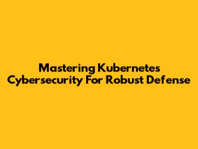 Mastering Kubernetes Cybersecurity For Robust Defense