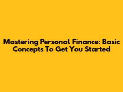 Mastering Personal Finance: Basic Concepts To Get You Started