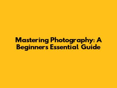 Mastering Photography: A Beginner's Essential Guide
