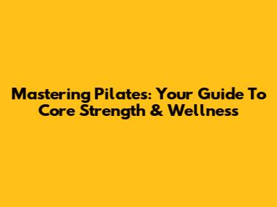 Mastering Pilates: Your Guide To Core Strength & Wellness