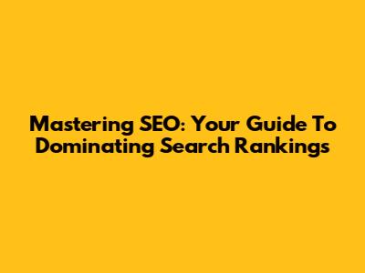 Mastering SEO: Your Guide To Dominating Search Rankings