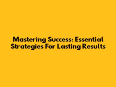 Mastering Success: Essential Strategies For Lasting Results