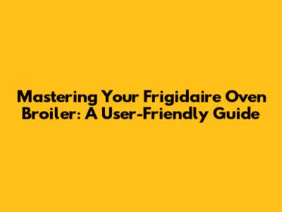 Mastering Your Frigidaire Oven Broiler: A User-Friendly Guide