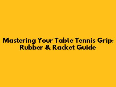 Mastering Your Table Tennis Grip: Rubber & Racket Guide