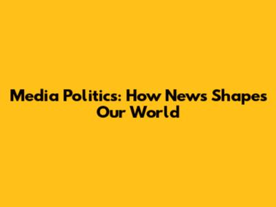 Media Politics: How News Shapes Our World