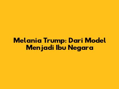 Melania Trump: Dari Model Menjadi Ibu Negara