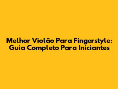 Melhor Violão Para Fingerstyle: Guia Completo Para Iniciantes